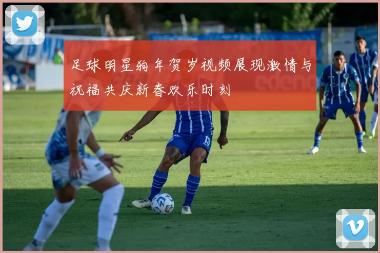 足球明星狗年贺岁视频展现激情与祝福共庆新春欢乐时刻