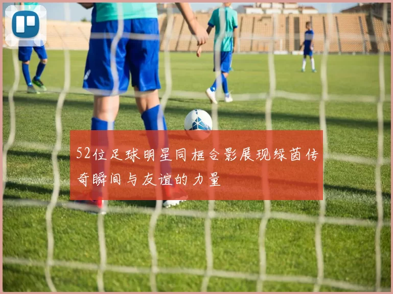 52位足球明星同框合影展现绿茵传奇瞬间与友谊的力量