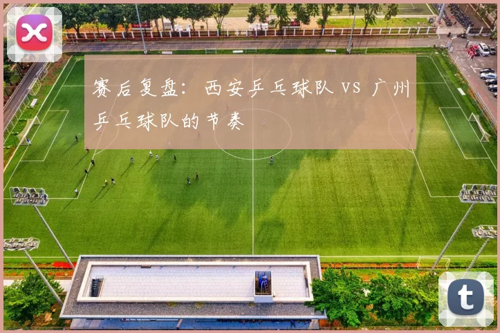 赛后复盘：西安乒乓球队 vs 广州乒乓球队的节奏