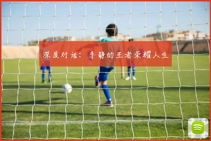 深度对话：李静的王者荣耀人生