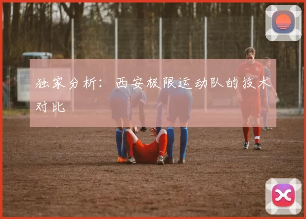 独家分析：西安极限运动队的技术对比